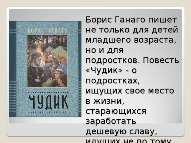 Борис Ганаго пишет не только для детей младшего возраста, но и для подростков. Повесть «Чудик» - о подростках, ищущих свое место в жизни, старающихся заработать дешевую славу, идущих не по тому пути.