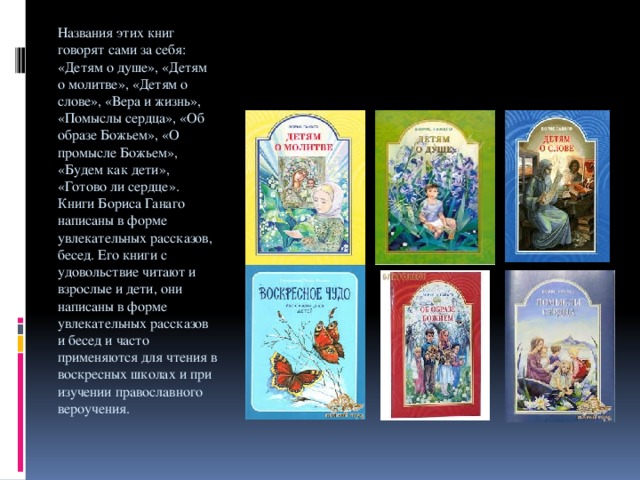 Названия этих книг говорят сами за себя: «Детям о душе», «Детям о молитве», «Детям о слове», «Вера и жизнь», «Помыслы сердца», «Об образе Божьем», «О промысле Божьем», «Будем как дети», «Готово ли сердце». Книги Бориса Ганаго написаны в форме увлекательных рассказов, бесед. Его книги с удовольствие читают и взрослые и дети, они написаны в форме увлекательных рассказов и бесед и часто применяются для чтения в воскресных школах и при изучении православного вероучения.