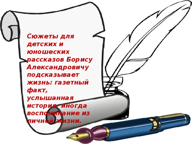 Сюжеты для детских и юношеских рассказов Борису Александровичу подсказывает жизнь: газетный факт, услышанная история, иногда воспоминание из личной жизни.