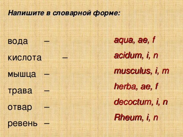 Напишите в словарной форме: вода   –    кислота   –    мышца   –    трава  –    отвар   –    ревень  –    aqua, ae, f acidum, i, n musculus, i, m herba, ae, f decoctum, i, n Rheum , i , n