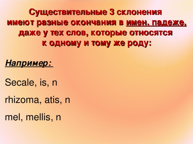 Существительные 3 склонения имеют разные окончания в имен. падеже, даже у тех слов, которые относятся к одному и тому же роду:  Например : Secale, is, n rhizoma, atis, n mel , mellis , n