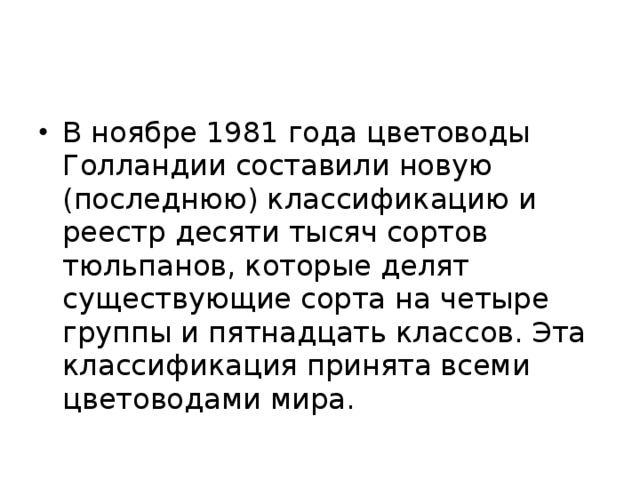 В ноябре 1981 года цветоводы Голландии составили новую (последнюю) классификацию и реестр десяти тысяч сортов тюльпанов, которые делят существующие сорта на четыре группы и пятнадцать классов. Эта классификация принята всеми цветоводами мира.