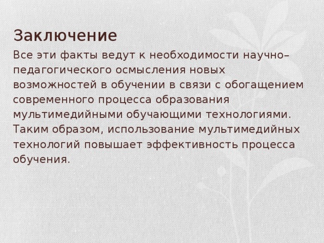 Заключение Все эти факты ведут к необходимости научно–педагогического осмысления новых возможностей в обучении в связи с обогащением современного процесса образования мультимедийными обучающими технологиями.   Таким образом, использование мультимедийных технологий повышает эффективность процесса обучения.