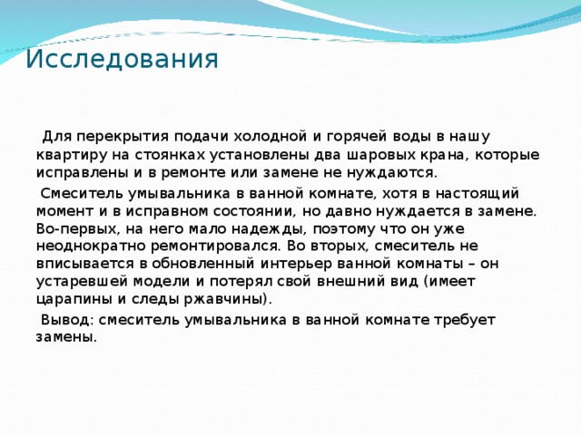 Исследования  Для перекрытия подачи холодной и горячей воды в нашу квартиру на стоянках установлены два шаровых крана, которые исправлены и в ремонте или замене не нуждаются.  Смеситель умывальника в ванной комнате, хотя в настоящий момент и в исправном состоянии, но давно нуждается в замене. Во-первых, на него мало надежды, поэтому что он уже неоднократно ремонтировался. Во вторых, смеситель не вписывается в обновленный интерьер ванной комнаты – он устаревшей модели и потерял свой внешний вид (имеет царапины и следы ржавчины).  Вывод: смеситель умывальника в ванной комнате требует замены.