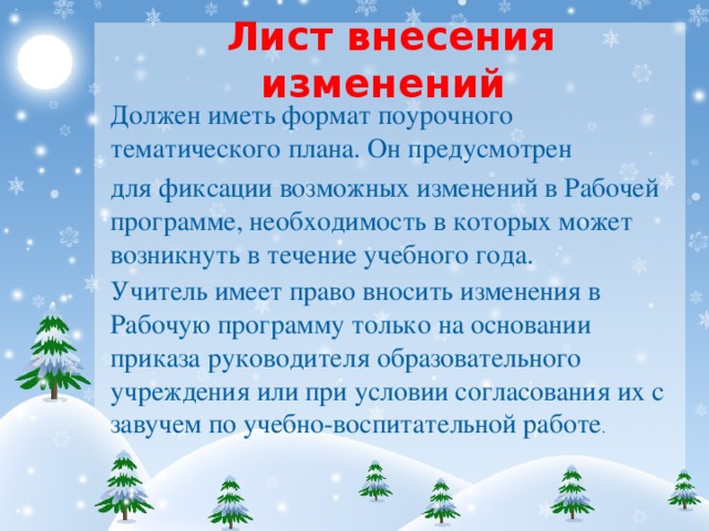 Лист внесения изменений Должен иметь формат поурочного тематического плана. Он предусмотрен для фиксации возможных изменений в Рабочей программе, необходимость в которых может возникнуть в течение учебного года. Учитель имеет право вносить изменения в Рабочую программу только на основании приказа руководителя образовательного учреждения или при условии согласования их с завучем по учебно-воспитательной работе .