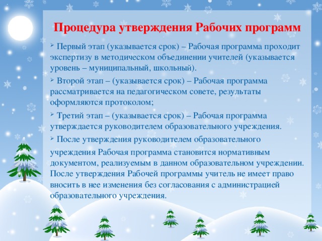 Процедура утверждения Рабочих программ  Первый этап (указывается срок) – Рабочая программа проходит экспертизу в методическом объединении учителей (указывается уровень – муниципальный, школьный).  Второй этап – (указывается срок) – Рабочая программа рассматривается на педагогическом совете, результаты оформляются протоколом;  Третий этап – (указывается срок) – Рабочая программа утверждается руководителем образовательного учреждения.  После утверждения руководителем образовательного учреждения Рабочая программа становится нормативным документом, реализуемым в данном образовательном учреждении. После утверждения Рабочей программы учитель не имеет право вносить в нее изменения без согласования с администрацией образовательного учреждения.