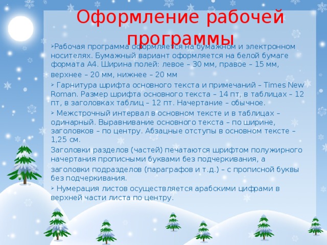 Оформление рабочей программы Рабочая программа оформляется на бумажном и электронном носителях. Бумажный вариант оформляется на белой бумаге формата А4. Ширина полей: левое – 30 мм, правое – 15 мм, верхнее – 20 мм, нижнее – 20 мм  Гарнитура шрифта основного текста и примечаний – Times New Roman. Размер шрифта основного текста – 14 пт, в таблицах – 12 пт, в заголовках таблиц – 12 пт. Начертание – обычное.  Межстрочный интервал в основном тексте и в таблицах – одинарный. Выравнивание основного текста – по ширине, заголовков – по центру. Абзацные отступы в основном тексте – 1,25 см. Заголовки разделов (частей) печатаются шрифтом полужирного начертания прописными буквами без подчеркивания, а заголовки подразделов (параграфов и т.д.) – с прописной буквы без подчеркивания.