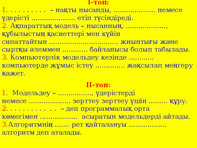 І-топ: 1. . . . . . . . . . – нақты нысанды, .................... немесе үдерісті ..................... етіп түсіндіреді. 2. Ақпараттық модель – нысанның, ..................., құбылыстың қасиеттері мен күйін сипаттайтын ................................. жиынтығы және сыртқы әлеммен ............ байланысы болып табылады. 3. Компьютерлік модельдеу кезінде ............ компьютерде жұмыс істеу .............. жақсылап меңгеру қажет. ІІ-топ: 1. Модельдеу – ................, үдерістерді немесе .................... зерттеу зерттеу үшін ......... құру. 2. . . . . . . . . . . . – деп программалық орта көмегімен .................. асыратын модельдерді айтады. 3. Алгоритмнің ....... рет қайталануы .................. алгоритм деп аталады.