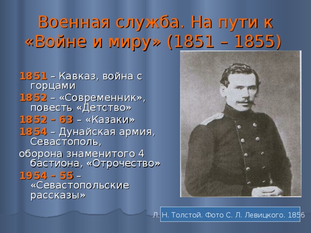 Военная служба. На пути к «Войне и миру» (1851 – 1855)  1851  – Кавказ, война с горцами 1852  – «Современник», повесть «Детство» 1852 – 63  – «Казаки» 1854  – Дунайская армия, Севастополь, оборона знаменитого 4 бастиона, «Отрочество» 1954 – 55 – «Севастопольские рассказы» Л. Н. Толстой. Фото С. Л. Левицкого. 1856