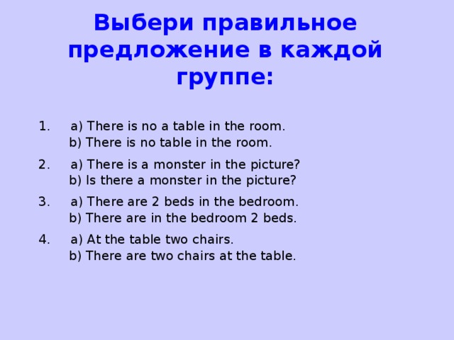 Выбери правильное предложение в каждой группе: 1. a) There is no a table in the room.  b) There is no table in the room. 2. a) There is a monster in the picture?  b) Is there a monster in the picture? 3. a) There are 2 beds in the bedroom.  b) There are in the bedroom 2 beds. 4. a) At the table two chairs.  b) There are two chairs at the table.