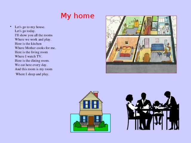 My home Let's go to my house.  Let's go today.  I'll show you all the rooms  Where we work and play.  Here is the kitchen  Where Mother cooks for me.  Here is the living room  Where I watch TV.  Here is the dining room.  We eat here every day.  And this room is my room  Where I sleep and play.