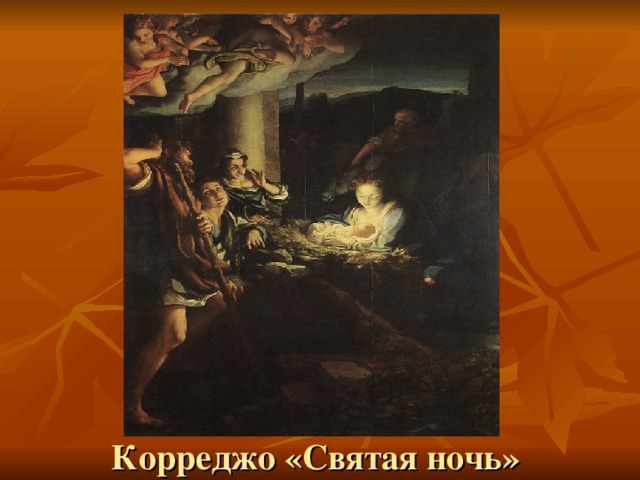 Вопросы учителя: Что изображено на картине? Какому эпизоду Библии она посвящена? Где родился Иисус? Обратить внимание учеников на цветовую палитру картины (большая часть картины – темные тона, и только младенец Иисус как будто светится). Корреджо «Святая ночь»