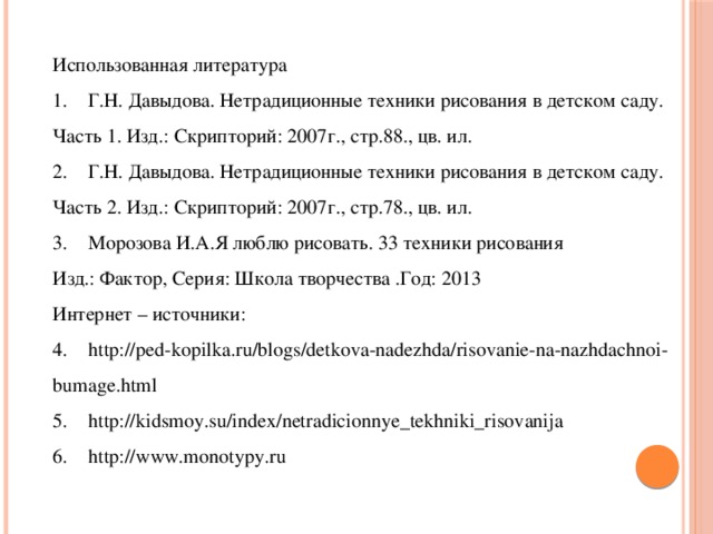 Использованная литература 1.  Г.Н. Давыдова. Нетрадиционные техники рисования в детском саду. Часть 1. Изд.: Скрипторий: 2007г., стр.88., цв. ил. 2.  Г.Н. Давыдова. Нетрадиционные техники рисования в детском саду. Часть 2. Изд.: Скрипторий: 2007г., стр.78., цв. ил. 3.  Морозова И.А.Я люблю рисовать. 33 техники рисования Изд.: Фактор, Серия: Школа творчества .Год: 2013 Интернет – источники: 4.  http://ped-kopilka.ru/blogs/detkova-nadezhda/risovanie-na-nazhdachnoi-bumage.html 5.  http://kidsmoy.su/index/netradicionnye_tekhniki_risovanija 6.  http://www.monotypy.ru