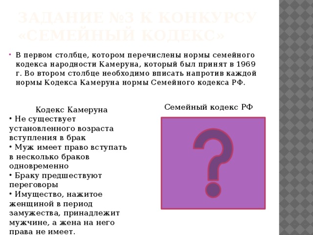 Задание №3 к конкурсу «Семейный кодекс» В первом столбце, котором перечислены нормы семейного кодекса народности Камеруна, который был принят в 1969 г. Во втором столбце необходимо вписать напротив каждой нормы Кодекса Камеруна нормы Семейного кодекса РФ. Семейный кодекс РФ Кодекс Камеруна