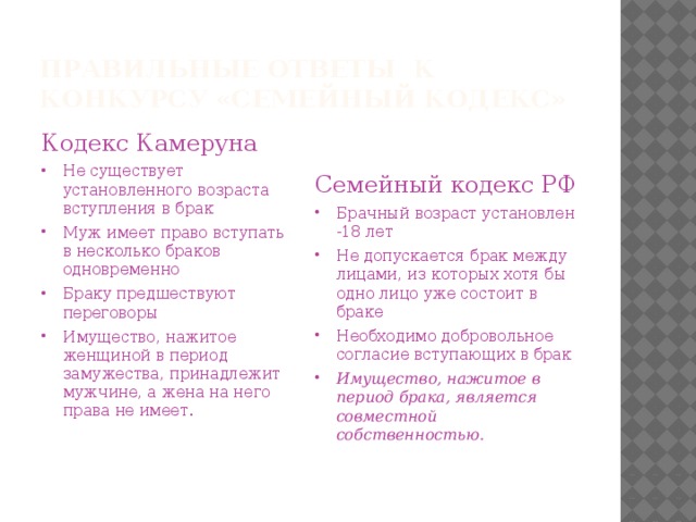 Правильные ответы к конкурсу «Семейный Кодекс» Семейный кодекс РФ Брачный возраст установлен -18 лет Не допускается брак между лицами, из которых хотя бы одно лицо уже состоит в браке Необходимо добровольное согласие вступающих в брак Имущество, нажитое в период брака, является совместной собственностью. Кодекс Камеруна