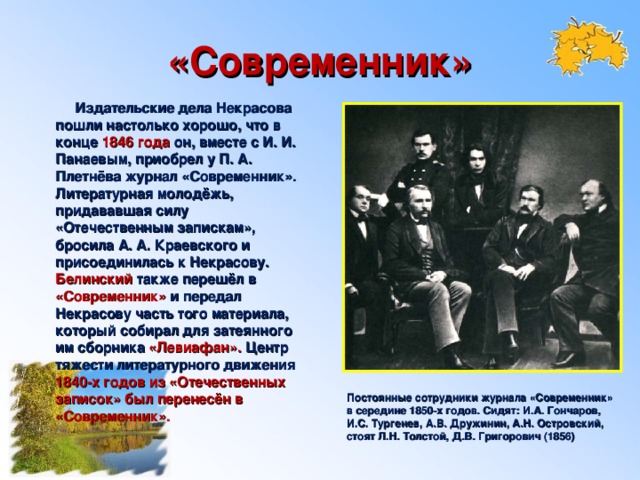 «Современник»  Издательские дела Некрасова пошли настолько хорошо, что в конце 1846 года он, вместе с И. И. Панаевым, приобрел у П. А. Плетнёва журнал «Современник». Литературная молодёжь, придававшая силу «Отечественным запискам», бросила А. А. Краевского и присоединилась к Некрасову. Белинский также перешёл в «Современник» и передал Некрасову часть того материала, который собирал для затеянного им сборника «Левиафан». Центр тяжести литературного движения 1840-х годов из «Отечественных записок» был перенесён в «Современник». Постоянные сотрудники журнала «Современник» в середине 1850-х годов. Сидят: И.А. Гончаров, И.С. Тургенев, А.В. Дружинин, А.Н. Островский, стоят Л.Н. Толстой, Д.В. Григорович (1856)