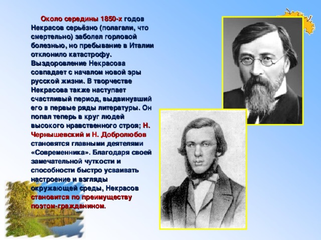 Около середины 1850-х годов Некрасов серьёзно (полагали, что смертельно) заболел горловой болезнью, но пребывание в Италии отклонило катастрофу. Выздоровление Некрасова совпадает с началом новой эры русской жизни. В творчестве Некрасова также наступает счастливый период, выдвинувший его в первые ряды литературы. Он попал теперь в круг людей высокого нравственного строя; Н. Чернышевский и Н. Добролюбов становятся главными деятелями «Современника». Благодаря своей замечательной чуткости и способности быстро усваивать настроение и взгляды окружающей среды, Некрасов становится по преимуществу поэтом-гражданином .