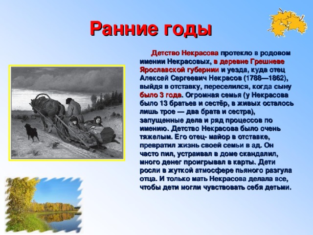 Ранние годы  Детство Некрасова протекло в родовом имении Некрасовых, в деревне Грешневе Ярославской губернии и уезда, куда отец Алексей Сергеевич Некрасов (1788—1862), выйдя в отставку, переселился, когда сыну было 3 года . Огромная семья (у Некрасова было 13 братьев и сестёр, в живых осталось лишь трое — два брата и сестра), запущенные дела и ряд процессов по имению. Детство Некрасова было очень тяжелым. Его отец- майор в отставке, превратил жизнь своей семьи в ад. Он часто пил, устраивал в доме скандалил, много денег проигрывал в карты. Дети росли в жуткой атмосфере пьяного разгула отца. И только мать Некрасова делала все, чтобы дети могли чувствовать себя детьми.