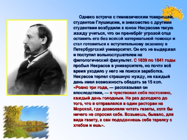 Однако встреча с гимназическим товарищем, студентом Глушицким, и знакомство с другими студентами возбудили в юном Некрасове такую жажду учиться, что он пренебрёг угрозой отца оставить его без всякой материальной помощи и стал готовиться к вступительному экзамену в Петербургский университет. Он его не выдержал и поступил вольнослушателем на филологический факультет. С 1839 по 1841 годы пробыл Некрасов в университете, но почти всё время уходило у него на поиски заработка. Некрасов терпел страшную нужду, не каждый день имел возможность обедать за 15 коп. «Ровно три года , — рассказывал он впоследствии, — я чувствовал себя постоянно, каждый день голодным. Не раз доходило до того, что я отправлялся в один ресторан на Морской, где дозволяли читать газеты, хотя бы ничего не спросил себе. Возьмешь, бывало, для вида газету, а сам пододвинешь себе тарелку с хлебом и ешь» .