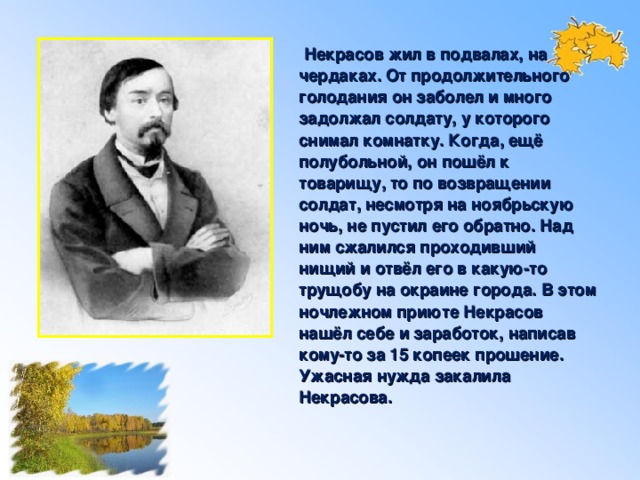 Некрасов жил в подвалах, на чердаках. От продолжительного голодания он заболел и много задолжал солдату, у которого снимал комнатку. Когда, ещё полубольной, он пошёл к товарищу, то по возвращении солдат, несмотря на ноябрьскую ночь, не пустил его обратно. Над ним сжалился проходивший нищий и отвёл его в какую-то трущобу на окраине города. В этом ночлежном приюте Некрасов нашёл себе и заработок, написав кому-то за 15 копеек прошение. Ужасная нужда закалила Некрасова.