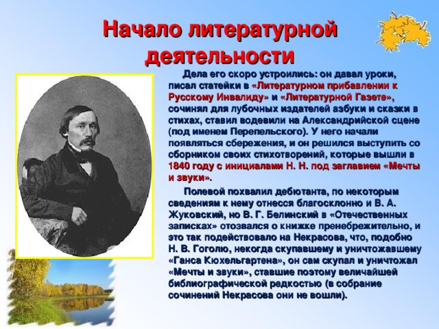 Начало литературной деятельности  Дела его скоро устроились: он давал уроки, писал статейки в «Литературном прибавлении к Русскому Инвалиду»  и  «Литературной Газете», сочинял для лубочных издателей азбуки и сказки в стихах, ставил водевили на Александрийской сцене (под именем Перепельского). У него начали появляться сбережения, и он решился выступить со сборником своих стихотворений, которые вышли в 1840 году с инициалами Н. Н. под заглавием «Мечты и звуки».  Полевой похвалил дебютанта, по некоторым сведениям к нему отнесся благосклонно и В. А. Жуковский, но В. Г. Белинский в «Отечественных записках» отозвался о книжке пренебрежительно, и это так подействовало на Некрасова, что, подобно Н. В. Гоголю, некогда скупавшему и уничтожавшему «Ганса Кюхельгартена», он сам скупал и уничтожал «Мечты и звуки», ставшие поэтому величайшей библиографической редкостью (в собрание сочинений Некрасова они не вошли).