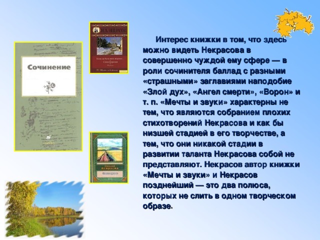 Интерес книжки в том, что здесь можно видеть Некрасова в совершенно чуждой ему сфере — в роли сочинителя баллад с разными «страшными» заглавиями наподобие «Злой дух», «Ангел смерти», «Ворон» и т. п. «Мечты и звуки» характерны не тем, что являются собранием плохих стихотворений Некрасова и как бы низшей стадией в его творчестве, а тем, что они никакой стадии в развитии таланта Некрасова собой не представляют. Некрасов автор книжки «Мечты и звуки» и Некрасов позднейший — это два полюса, которых не слить в одном творческом образе .