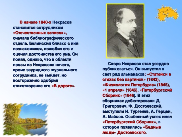 В начале 1840-х Некрасов становится сотрудником «Отечественных записок», сначала библиографического отдела. Белинский близко с ним познакомился, полюбил его и оценил достоинства его ума. Он понял, однако, что в области прозы из Некрасова ничего, кроме заурядного журнального сотрудника, не выйдет, но восторженно одобрил стихотворение его  «В дороге».  Скоро Некрасов стал усердно публиковаться. Он выпустил в свет ряд альманахов : «Статейки в стихах без картинок» (1843), «Физиология Петербурга» (1845), «1 апреля» (1846), «Петербургский Сборник» (1846 ). В этих сборниках дебютировали Д. Григорович, Ф. Достоевский, выступали И. Тургенев, А. Герцен, А. Майков. Особенный успех имел «Петербургский Сборник», в котором появились  «Бедные люди» Достоевского.