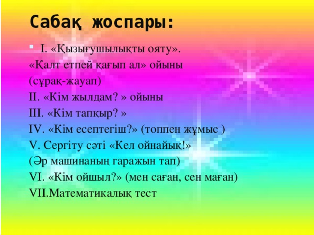 Сабақ жоспары: І. «Қызығушылықты ояту». «Қалт етпей қағып ал» ойыны (сұрақ-жауап) ІІ. «Кім жылдам? » ойыны ІІІ. «Кім тапқыр? » І V . «Кім есептегіш?» (топпен жұмыс ) V . Сергіту сәті «Кел ойнайық!» (Әр машинаның гаражын тап) V І. «Кім ойшыл?» (мен саған, сен маған) V ІІ.Математикалық тест