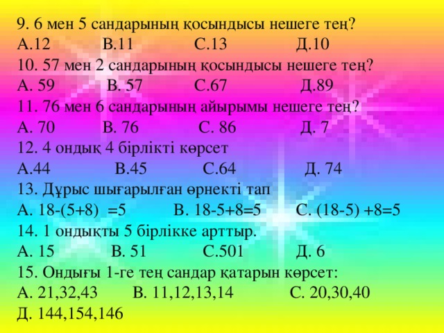 9. 6 мен 5 сандарының қосындысы нешеге тең? А.12 В.11 С.13 Д.10 10. 57 мен 2 сандарының қосындысы нешеге тең? А. 59 В. 57 С.67 Д.89 11. 76 мен 6 сандарының айырымы нешеге тең? А. 70 В. 76 С. 86 Д. 7 12. 4 ондық 4 бірлікті көрсет А.44 В.45 С.64 Д. 74 13. Дұрыс шығарылған өрнекті тап А. 18-(5+8) =5 B. 18-5+8=5 C. (18-5) +8 =5 14 . 1 ондықты 5 бірлікке арттыр. А. 15 В. 51 С.501 Д. 6 15. Ондығы 1-ге тең сандар қатарын көрсет: А. 21,32,43 В. 11,12,13,14 С. 20,30,40 Д. 144,154,146