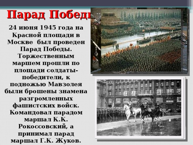 Парад Победы  24 июня 1945 года на Красной площади в Москве был проведен Парад Победы. Торжественным маршем прошли по площади солдаты-победители, к подножью Мавзолея были брошены знамена разгромленных фашистских войск. Командовал парадом маршал К.К. Рокоссовский, а принимал парад маршал Г.К. Жуков.