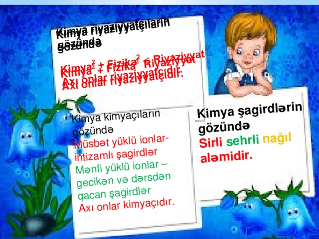    Kimya kimyaçıların gözündə  Müsbət yüklü ionlar-intizamlı şagirdlər Kimya şagirdlərin gözündə Sirli sehrli  nağıl aləmidir.  Mənfi yüklü ionlar –gecikən və dərsdən qacan şagirdlər Axı onlar kimyaçıdır.  Kimya riyaziyyatçıların gözündə Kimya 2 + Fizika 2 Riyaziyyat Axı onlar riyaziyyatçıdır.