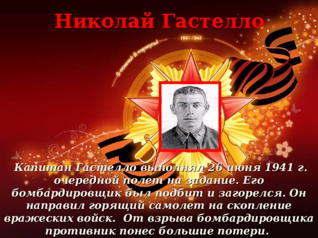 Николай Гастелло  Капитан Гастелло выполнял 26 июня 1941 г. очередной полет на задание. Его бомбардировщик был подбит и загорелся. Он направил горящий самолет на скопление вражеских войск. От взрыва бомбардировщика противник понес большие потери.