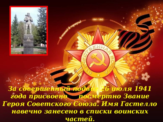 За совершенный подвиг 26 июля 1941 года присвоено посмертно Звание Героя Советского Союза. Имя Гастелло навечно занесено в списки воинских частей.