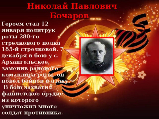 Николай Павлович Бочаров Героем стал 12 января политрук роты 280-го стрелкового полка 185-й стрелковой. 7 декабря в бою у с. Архангельское, заменив раненого командира роты, он повел бойцов в атаку.  В бою захватил фашистское орудие, из которого уничтожил много солдат противника.