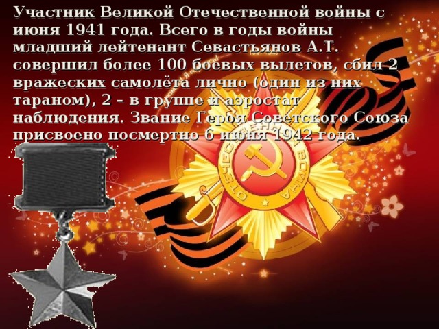 Участник Великой Отечественной войны с июня 1941 года. Всего в годы войны младший лейтенант Севастьянов А.Т. совершил более 100 боевых вылетов, сбил 2 вражеских самолёта лично (один из них тараном), 2 – в группе и аэростат наблюдения. Звание Героя Советского Союза присвоено посмертно 6 июня 1942 года.