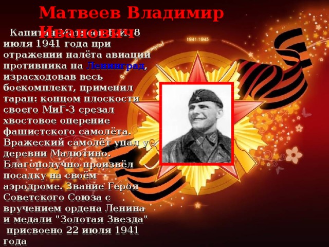 Матвеев Владимир Иванович  Капитан Матвеев В.И. 8 июля 1941 года при отражении налёта авиации противника на Ленинград , израсходовав весь боекомплект, применил таран: концом плоскости своего МиГ-3 срезал хвостовое оперение фашистского самолёта. Вражеский самолёт упал у деревни Малютино. Благополучно произвёл посадку на своём аэродроме. Звание Героя Советского Союза с вручением ордена Ленина и медали 
