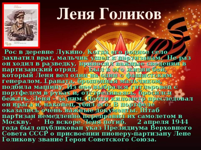 Леня Голиков   Рос в деревне Лукино. Когда его родное село захватил враг, мальчик ушел к партизанам.  Не раз он ходил в разведку, приносил важные сведения в партизанский отряд.     Был в его жизни бой, который Леня вел один на один с фашистским генералом. Граната, брошенная мальчиком, подбила машину. Из нее выбрался гитлеровец с портфелем в руках и, отстреливаясь, бросился бежать. Леня - за ним. Почти километр преследовал он врага и, наконец, убил его. В портфеле оказались очень важные документы. Штаб партизан немедленно переправил их самолетом в Москву. Но вскоре Леня погиб.     2 апреля 1944 года был опубликован указ Президиума Верховного Совета СССР о присвоении пионеру-партизану Лене Голикову звание Героя Советского Союза.