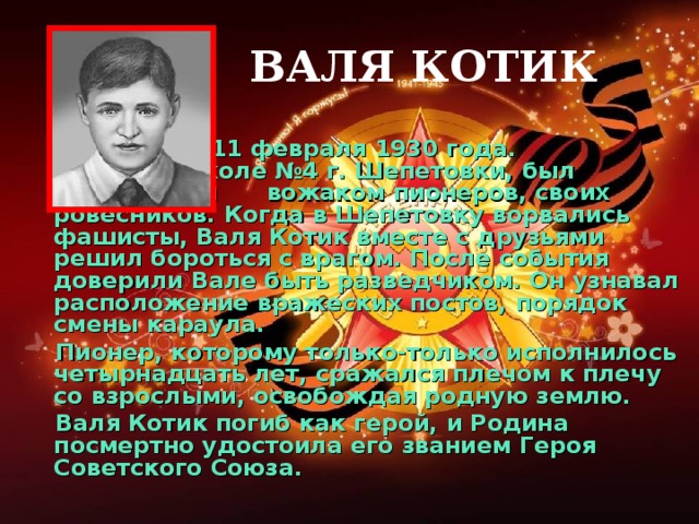 ВАЛЯ КОТИК         Родился 11 февраля 1930 года.    Учился в школе №4 г. Шепетовки, был признанным  вожаком пионеров, своих ровесников. Когда в Шепетовку ворвались фашисты, Валя Котик вместе с друзьями решил бороться с врагом. После события доверили Вале быть разведчиком. Он узнавал расположение вражеских постов, порядок смены караула.    Пионер, которому только-только исполнилось четырнадцать лет, сражался плечом к плечу со взрослыми, освобождая родную землю.      Валя Котик погиб как герой, и Родина посмертно удостоила его званием Героя Советского Союза.