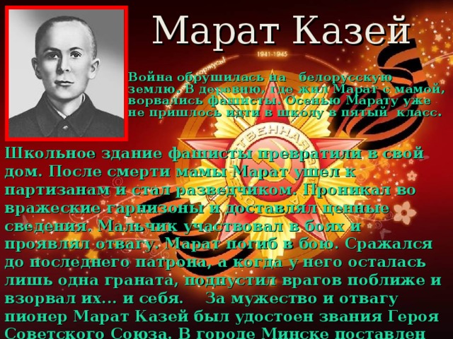 Марат Казей Война обрушилась на белорусскую землю. В деревню, где жил Марат с мамой, ворвались фашисты. Осенью Марату уже не пришлось идти в школу в пятый класс.  Школьное здание фашисты превратили в свой дом. После смерти мамы Марат ушел к партизанам и стал разведчиком. Проникал во вражеские гарнизоны и доставлял ценные сведения. Мальчик участвовал в боях и проявлял отвагу. Марат погиб в бою. Сражался до последнего патрона, а когда у него осталась лишь одна граната, подпустил врагов поближе и взорвал их... и себя.    За мужество и отвагу пионер Марат Казей был удостоен звания Героя Советского Союза. В городе Минске поставлен памятник юному герою.