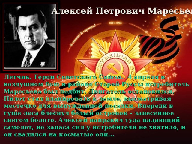 Алексей Петрович Маресьев Летчик, Герои Советского Союза. 4 апреля в воздушном бою в районе Старой Руссы истребитель Маресьева был подбит. Двигатель остановился. Пилот стал планировать к земле, высматривая местечко для вынужденной посадки. Впереди в гуще леса блеснул белый островок - занесенное снегом болото. Алексей направил туда падающий самолет, но запаса сил у истребителя не хватило, и он свалился на косматые ели...
