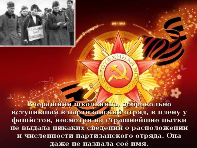 Вчерашняя школьница, добровольно вступившая в партизанский отряд, в плену у фашистов, несмотря на страшнейшие пытки не выдала никаких сведений о расположении и численности партизанского отряда. Она даже не назвала соё имя.