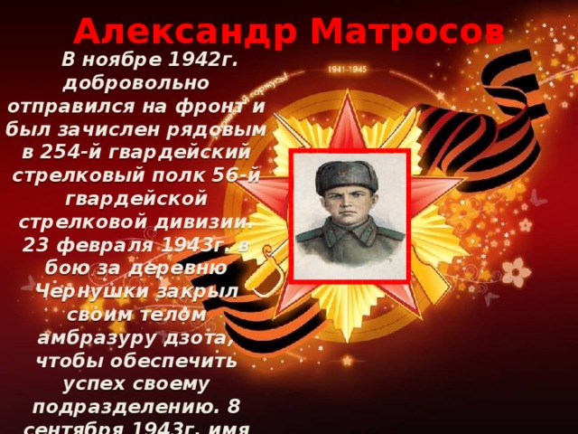 Александр Матросов  В ноябре 1942г. добровольно отправился на фронт и был зачислен рядовым в 254-й гвардейский стрелковый полк 56-й гвардейской стрелковой дивизии. 23 февраля 1943г. в бою за деревню Чернушки закрыл своим телом амбразуру дзота, чтобы обеспечить успех своему подразделению. 8 сентября 1943г. имя Александра Матросова было присвоено 254-му полку с зачислением в списки 1-й роты полка.