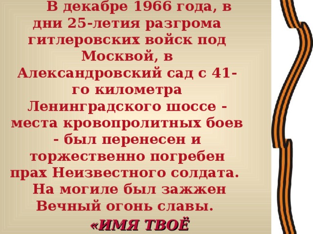 В декабре 1966 года, в дни 25-летия разгрома гитлеровских войск под Москвой, в Александровский сад с 41-го километра Ленинградского шоссе - места кровопролитных боев - был перенесен и торжественно погребен прах Неизвестного солдата. На могиле был зажжен Вечный огонь славы.  «ИМЯ ТВОЁ НЕИЗВЕСТНО, ПОДВИГ ТВОЙ БЕССМЕРТЕН» - начертано на гранитной плите надгробья.