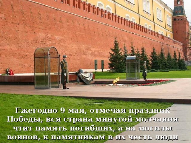 Ежегодно 9 мая, отмечая праздник Победы, вся страна минутой молчания чтит память погибших, а на могилы воинов, к памятникам в их честь люди возлагают цветы.