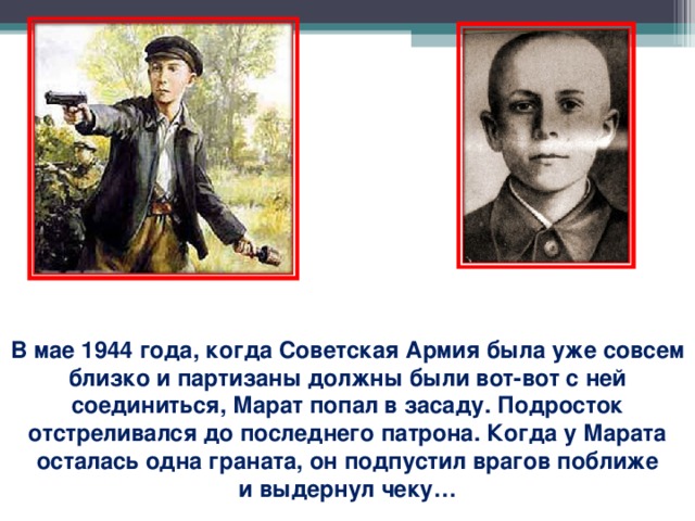 В мае 1944 года, когда Советская Армия была уже совсем близко и партизаны должны были вот-вот с ней соединиться, Марат попал в засаду. Подросток отстреливался до последнего патрона. Когда у Марата осталась одна граната, он подпустил врагов поближе и выдернул чеку…