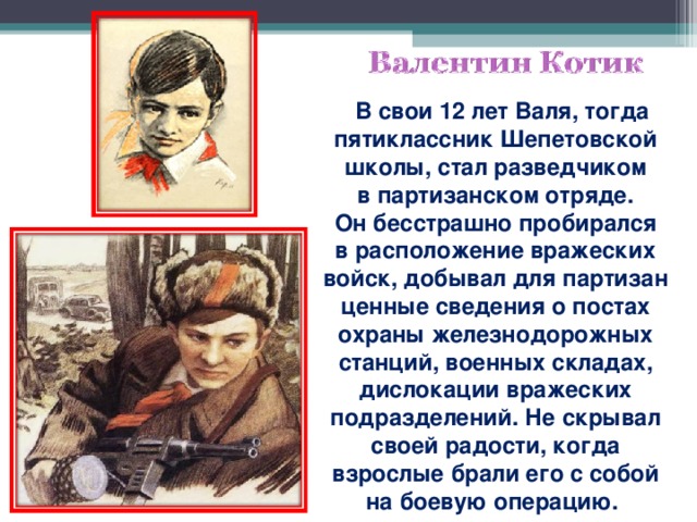 В свои 12 лет Валя, тогда пятиклассник Шепетовской школы, стал разведчиком в партизанском отряде. Он бесстрашно пробирался в расположение вражеских войск, добывал для партизан ценные сведения о постах охраны железнодорожных станций, военных складах, дислокации вражеских подразделений. Не скрывал своей радости, когда взрослые брали его с собой на боевую операцию.