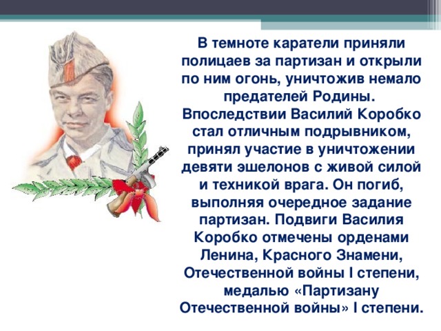 В темноте каратели приняли полицаев за партизан и открыли по ним огонь, уничтожив немало предателей Родины. Впоследствии Василий Коробко стал отличным подрывником, принял участие в уничтожении девяти эшелонов с живой силой и техникой врага. Он погиб, выполняя очередное задание партизан. Подвиги Василия Коробко отмечены орденами Ленина, Красного Знамени, Отечественной войны I степени, медалью «Партизану Отечественной войны» I степени.