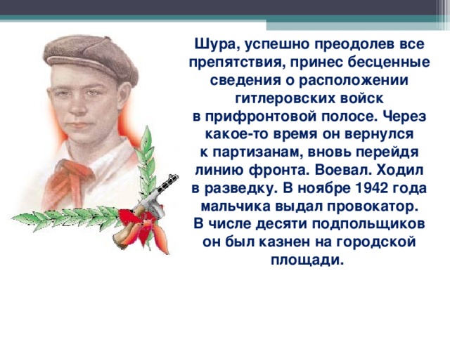 Шура, успешно преодолев все препятствия, принес бесценные сведения о расположении гитлеровских войск в прифронтовой полосе. Через какое-то время он вернулся к партизанам, вновь перейдя линию фронта. Воевал. Ходил в разведку. В ноябре 1942 года мальчика выдал провокатор. В числе десяти подпольщиков он был казнен на городской площади.