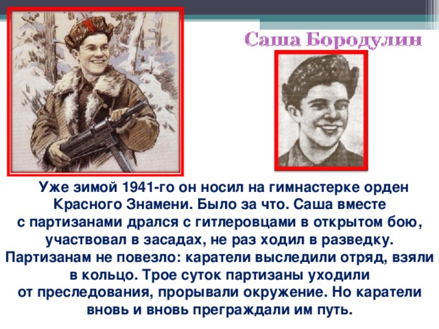 Уже зимой 1941-го он носил на гимнастерке орден Красного Знамени. Было за что. Саша вместе с партизанами дрался с гитлеровцами в открытом бою, участвовал в засадах, не раз ходил в разведку. Партизанам не повезло: каратели выследили отряд, взяли в кольцо. Трое суток партизаны уходили от преследования, прорывали окружение. Но каратели вновь и вновь преграждали им путь.