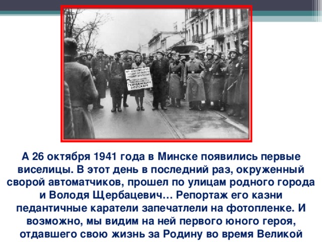 А 26 октября 1941 года в Минске появились первые виселицы. В этот день в последний раз, окруженный сворой автоматчиков, прошел по улицам родного города и Володя Щербацевич… Репортаж его казни педантичные каратели запечатлели на фотопленке. И возможно, мы видим на ней первого юного героя, отдавшего свою жизнь за Родину во время Великой Отечественной войны.